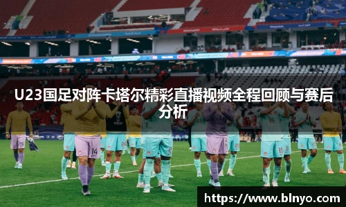 U23国足对阵卡塔尔精彩直播视频全程回顾与赛后分析